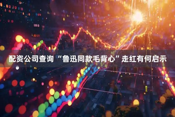 配资公司查询 “鲁迅同款毛背心”走红有何启示