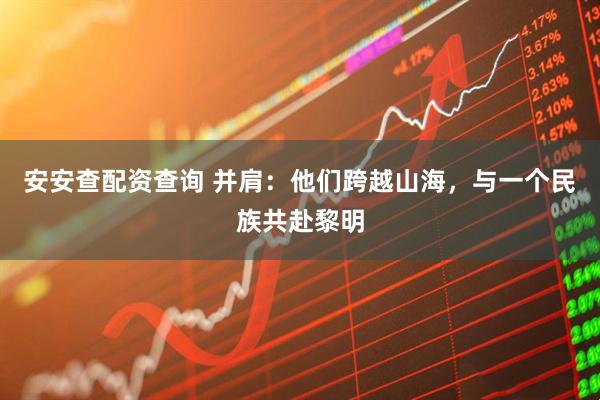 安安查配资查询 并肩：他们跨越山海，与一个民族共赴黎明