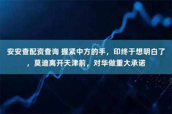 安安查配资查询 握紧中方的手，印终于想明白了，莫迪离开天津前，对华做重大承诺
