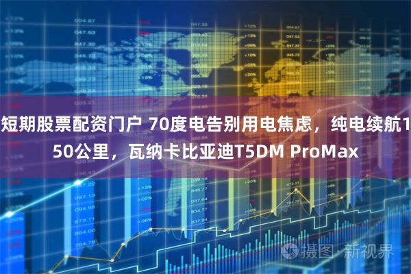 短期股票配资门户 70度电告别用电焦虑，纯电续航150公里，瓦纳卡比亚迪T5DM ProMax