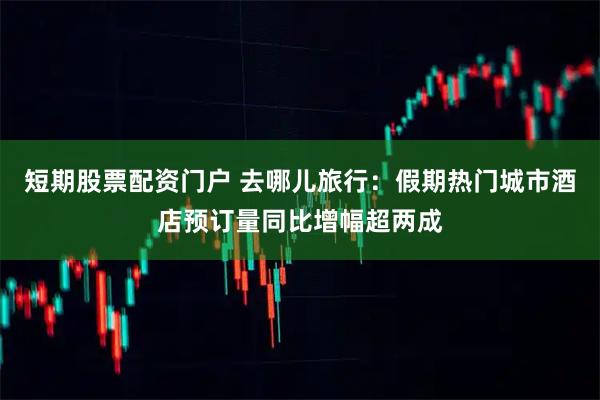 短期股票配资门户 去哪儿旅行：假期热门城市酒店预订量同比增幅超两成