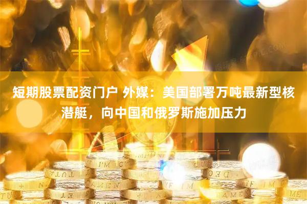 短期股票配资门户 外媒：美国部署万吨最新型核潜艇，向中国和俄罗斯施加压力