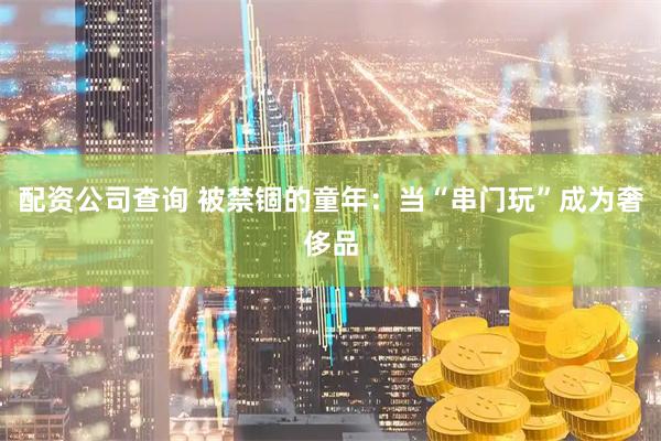 配资公司查询 被禁锢的童年：当“串门玩”成为奢侈品