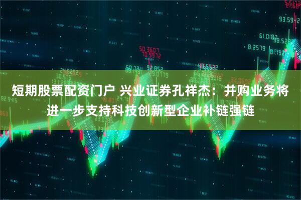 短期股票配资门户 兴业证券孔祥杰：并购业务将进一步支持科技创新型企业补链强链