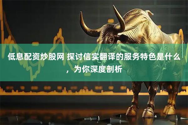 低息配资炒股网 探讨信实翻译的服务特色是什么，为你深度剖析
