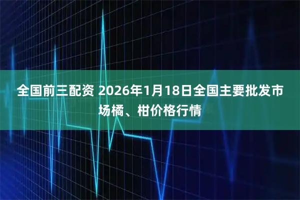 全国前三配资 2026年1月18日全国主要批发市场橘、柑价格行情