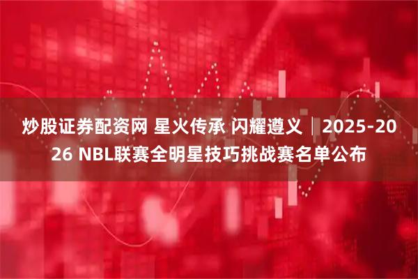 炒股证券配资网 星火传承 闪耀遵义│2025-2026 NBL联赛全明星技巧挑战赛名单公布