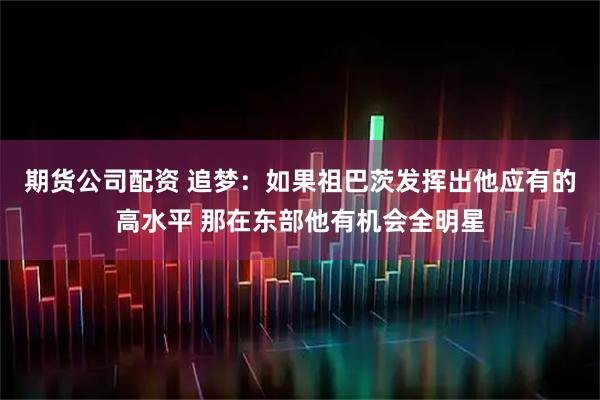 期货公司配资 追梦：如果祖巴茨发挥出他应有的高水平 那在东部他有机会全明星