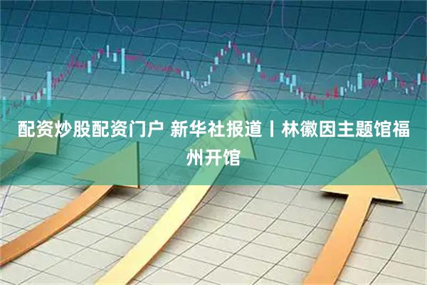 配资炒股配资门户 新华社报道丨林徽因主题馆福州开馆