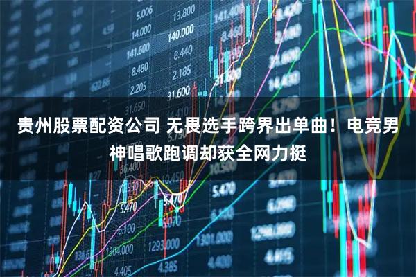 贵州股票配资公司 无畏选手跨界出单曲！电竞男神唱歌跑调却获全网力挺