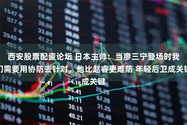 西安股票配资论坛 日本主帅：当廖三宁登场时我们需要用协防去针对，他比赵睿更难防 年轻后卫成关键