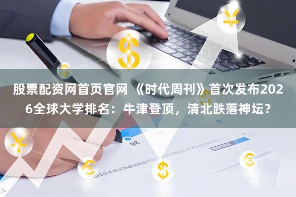 股票配资网首页官网 《时代周刊》首次发布2026全球大学排名：牛津登顶，清北跌落神坛？